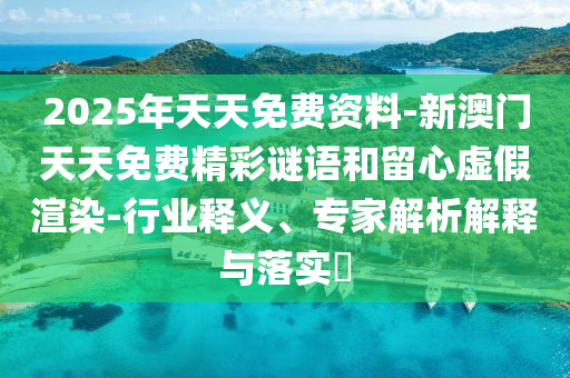 2025年天天免费资料-新澳门天天免费精彩谜语和留心虚假渲染-行业释义、专家解析解释与落实?
